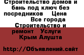 Строительство домов и бань под ключ без посредников, › Цена ­ 515 000 - Все города Строительство и ремонт » Услуги   . Крым,Алушта